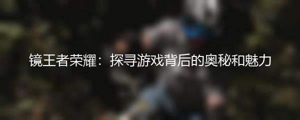 镜王者荣耀：探寻游戏背后的奥秘和魅力