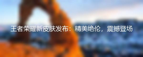 王者荣耀新皮肤发布：精美绝伦，震撼登场