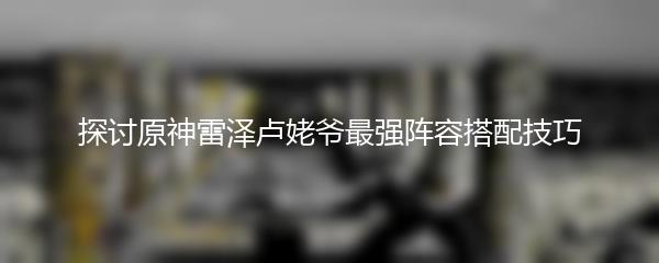 探讨原神雷泽卢姥爷最强阵容搭配技巧