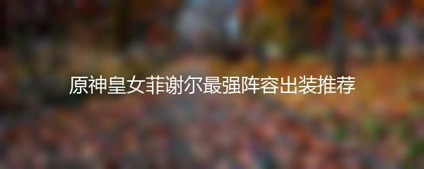 原神皇女菲谢尔最强阵容出装推荐