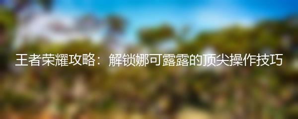 王者荣耀攻略：解锁娜可露露的顶尖操作技巧