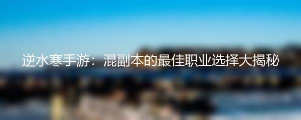 逆水寒手游：混副本的最佳职业选择大揭秘