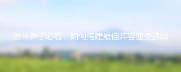原神新手必看：如何搭建最佳阵容迎接挑战