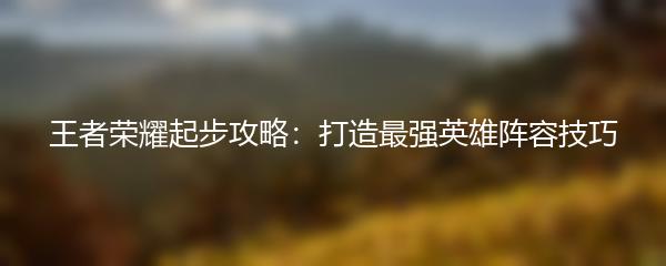 王者荣耀起步攻略：打造最强英雄阵容技巧