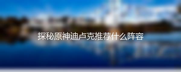 探秘原神迪卢克推荐什么阵容