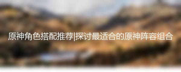 原神角色搭配推荐|探讨最适合的原神阵容组合