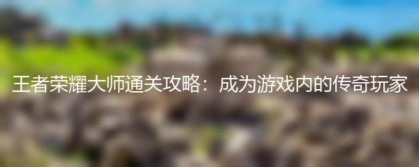 王者荣耀大师通关攻略：成为游戏内的传奇玩家