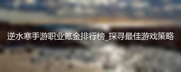 逆水寒手游职业氪金排行榜_探寻最佳游戏策略