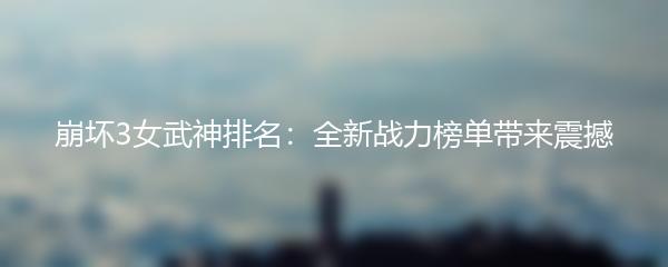 崩坏3女武神排名：全新战力榜单带来震撼