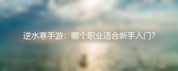 逆水寒手游：哪个职业适合新手入门？