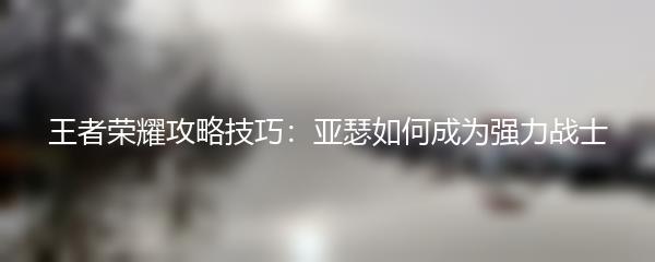 王者荣耀攻略技巧：亚瑟如何成为强力战士