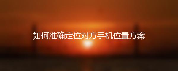 如何准确定位对方手机位置方案