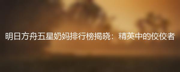 明日方舟五星奶妈排行榜揭晓：精英中的佼佼者