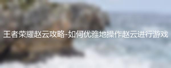 王者荣耀赵云攻略-如何优雅地操作赵云进行游戏