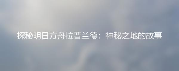 探秘明日方舟拉普兰德：神秘之地的故事