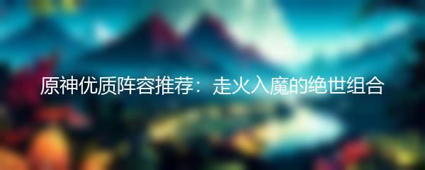 原神优质阵容推荐：走火入魔的绝世组合