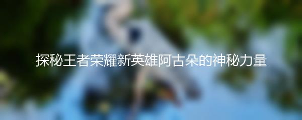 探秘王者荣耀新英雄阿古朵的神秘力量