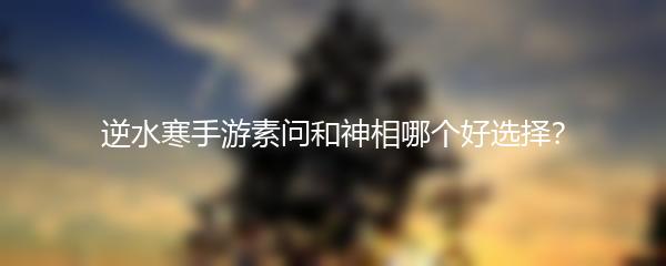 逆水寒手游素问和神相哪个好选择？