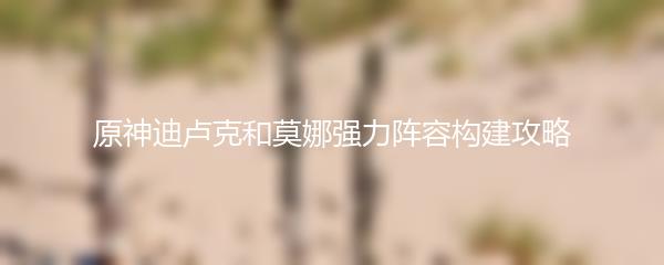 原神迪卢克和莫娜强力阵容构建攻略