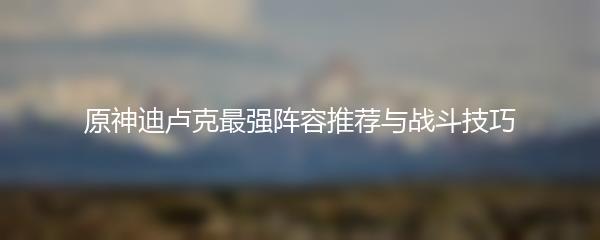 原神迪卢克最强阵容推荐与战斗技巧