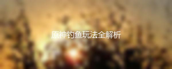 原神钓鱼玩法全解析