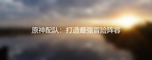 原神配队：打造最强冒险阵容