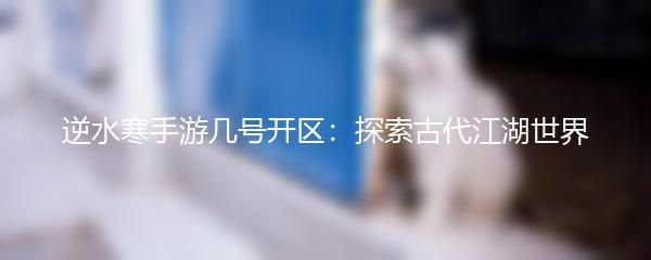 逆水寒手游几号开区：探索古代江湖世界