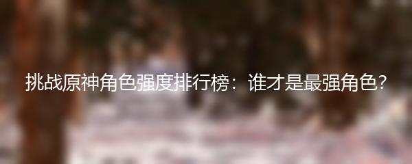 挑战原神角色强度排行榜：谁才是最强角色？
