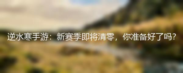 逆水寒手游：新赛季即将清零，你准备好了吗？