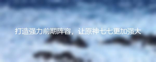 打造强力前期阵容，让原神七七更加强大