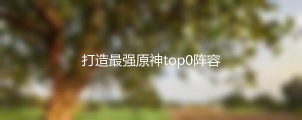 打造最强原神top0阵容