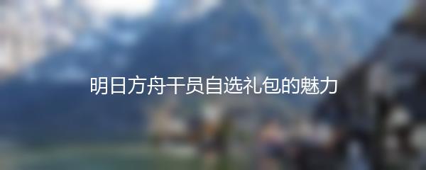 明日方舟干员自选礼包的魅力