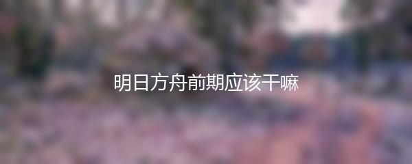 明日方舟前期应该干嘛