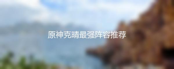 原神克晴最强阵容推荐