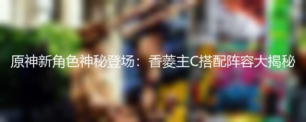 原神新角色神秘登场：香菱主C搭配阵容大揭秘