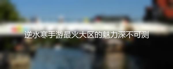 逆水寒手游最火大区的魅力深不可测
