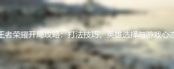 王者荣耀开局攻略：打法技巧，英雄选择与游戏心态