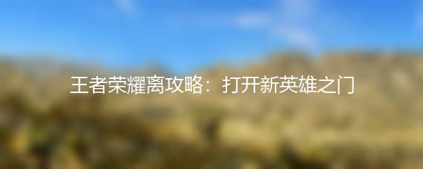 王者荣耀离攻略：打开新英雄之门