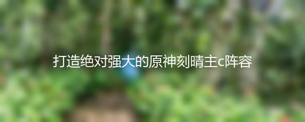 打造绝对强大的原神刻晴主c阵容