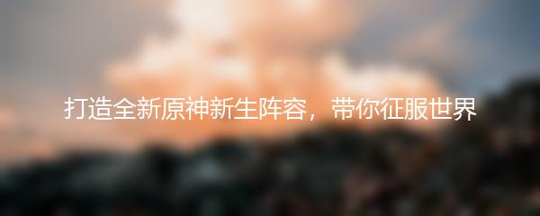 打造全新原神新生阵容，带你征服世界