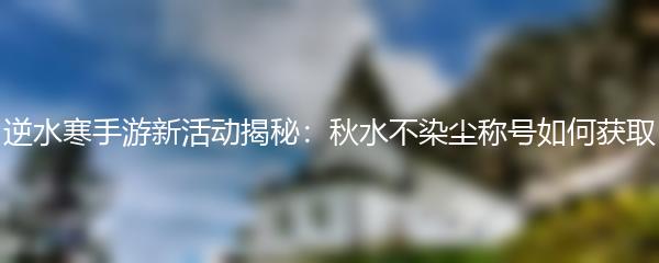 逆水寒手游新活动揭秘：秋水不染尘称号如何获取