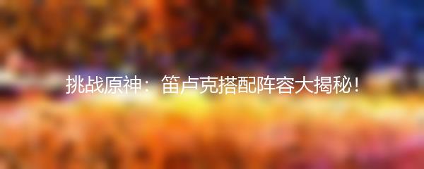 挑战原神：笛卢克搭配阵容大揭秘！