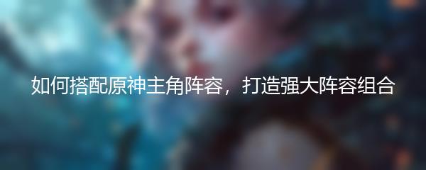 如何搭配原神主角阵容，打造强大阵容组合
