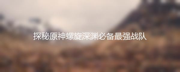 探秘原神螺旋深渊必备最强战队
