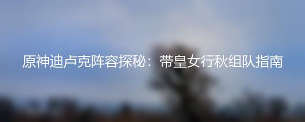 原神迪卢克阵容探秘：带皇女行秋组队指南