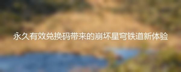 永久有效兑换码带来的崩坏星穹铁道新体验