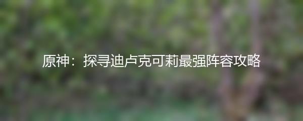 原神：探寻迪卢克可莉最强阵容攻略