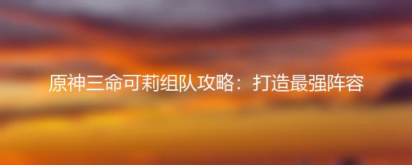 原神三命可莉组队攻略：打造最强阵容