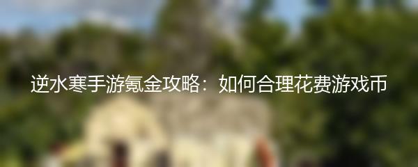 逆水寒手游氪金攻略：如何合理花费游戏币