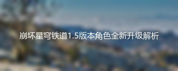 崩坏星穹铁道1.5版本角色全新升级解析